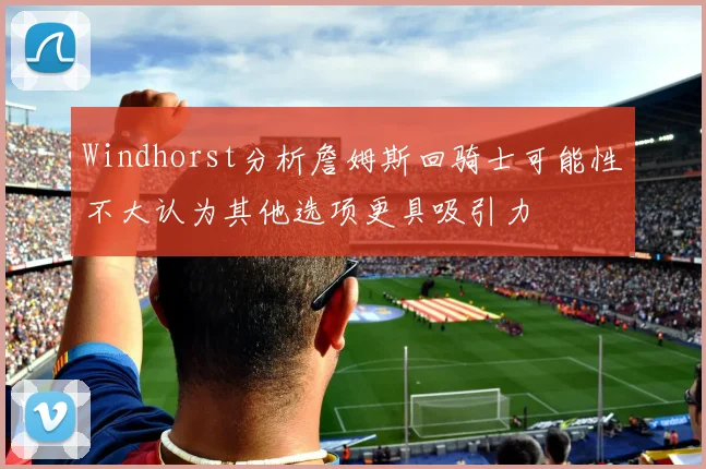 Windhorst分析詹姆斯回骑士可能性不大认为其他选项更具吸引力