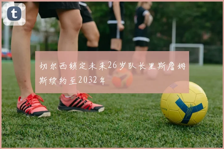 切尔西锁定未来26岁队长里斯詹姆斯续约至2032年