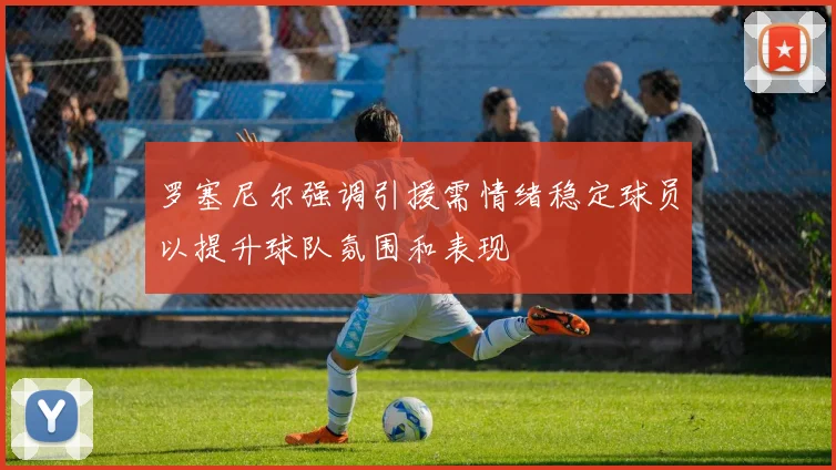 罗塞尼尔强调引援需情绪稳定球员以提升球队氛围和表现