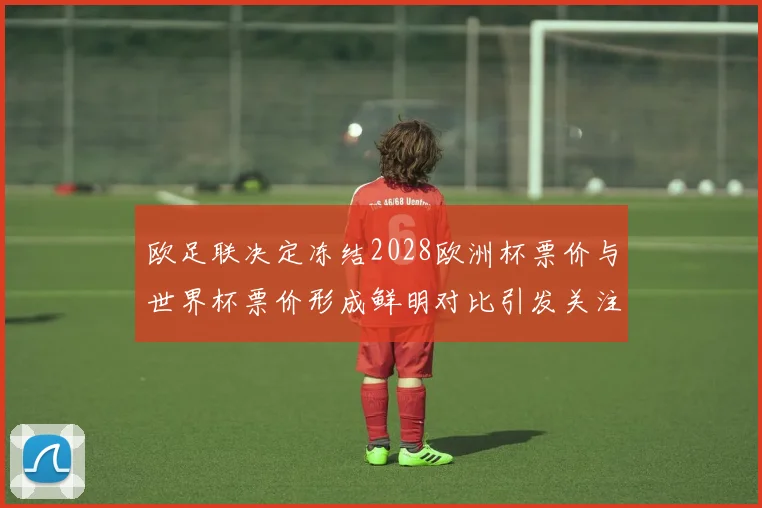 欧足联决定冻结2028欧洲杯票价与世界杯票价形成鲜明对比引发关注