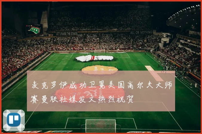 麦克罗伊成功卫冕美国高尔夫大师赛曼联社媒发文热烈祝贺