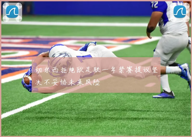 切尔西拒绝欧足联一年禁赛提议坚决不妥协未来风险
