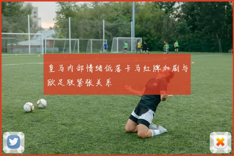 皇马内部情绪低落卡马红牌加剧与欧足联紧张关系