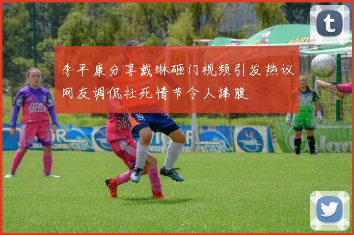 李平康分享戴琳砸门视频引发热议网友调侃社死情节令人捧腹