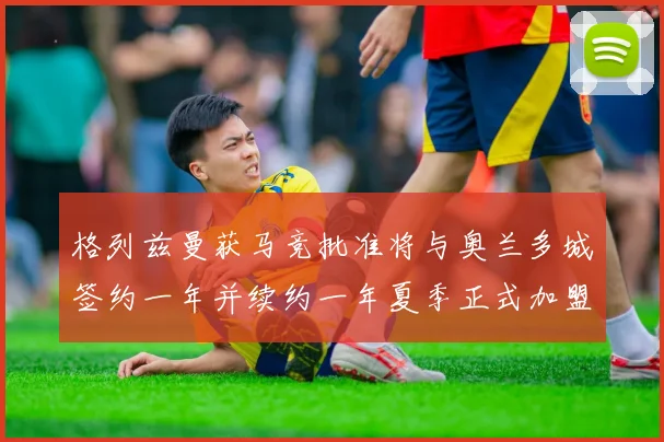 格列兹曼获马竞批准将与奥兰多城签约一年并续约一年夏季正式加盟